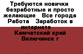 Требуются новички, безработные и просто желающие - Все города Работа » Заработок в интернете   . Камчатский край,Вилючинск г.